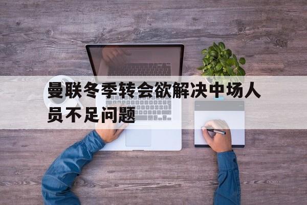 九州娱乐-关于曼联冬季转会欲解决中场人员不足问题的信息