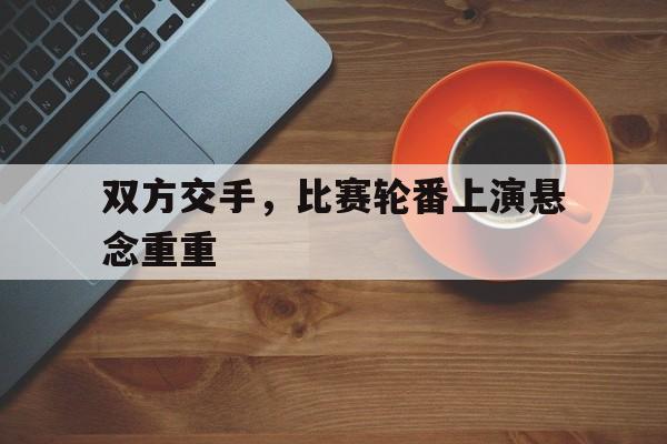 九州娱乐-包含双方交手，比赛轮番上演悬念重重的词条