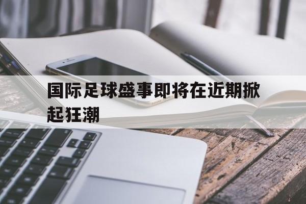 九州娱乐-国际足球盛事即将在近期掀起狂潮的原因
