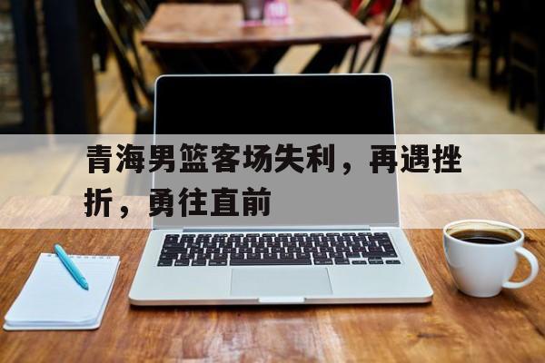 九州娱乐-青海男篮客场失利，再遇挫折，勇往直前的简单介绍
