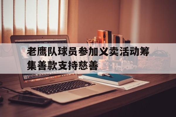 关于老鹰队球员参加义卖活动筹集善款支持慈善的信息 关于老鹰队球员参加义卖活动筹集善款支持慈善的信息